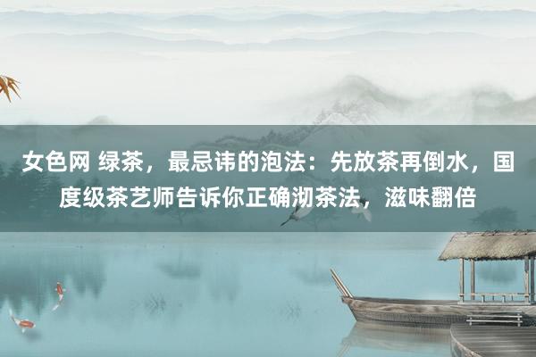 女色网 绿茶，最忌讳的泡法：先放茶再倒水，国度级茶艺师告诉你正确沏茶法，滋味翻倍