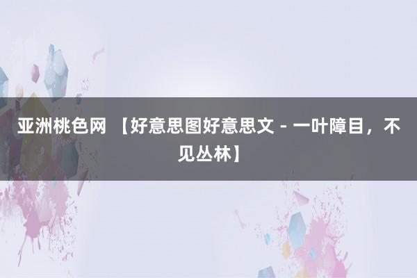 亚洲桃色网 【好意思图好意思文 - 一叶障目，不见丛林】