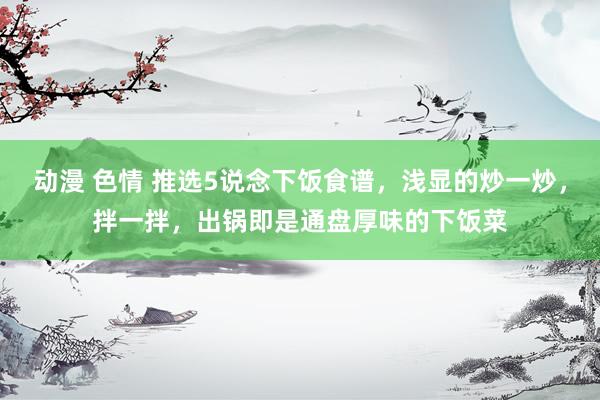 动漫 色情 推选5说念下饭食谱，浅显的炒一炒，拌一拌，出锅即是通盘厚味的下饭菜