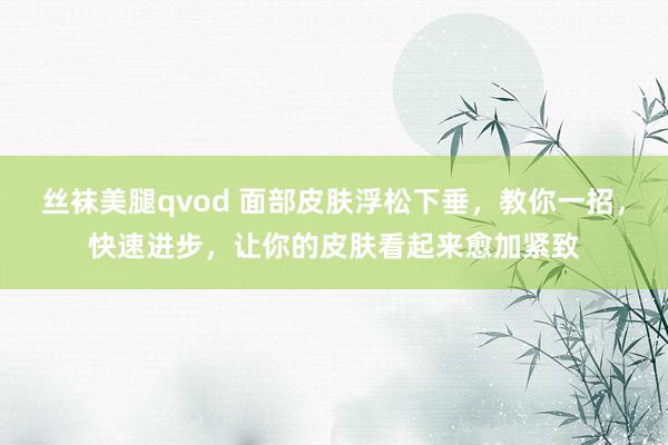 丝袜美腿qvod 面部皮肤浮松下垂，教你一招，快速进步，让你的皮肤看起来愈加紧致