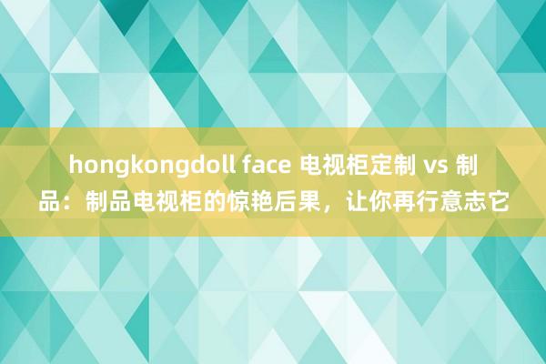 hongkongdoll face 电视柜定制 vs 制品：制品电视柜的惊艳后果，让你再行意志它
