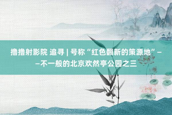撸撸射影院 追寻 | 号称“红色翻新的策源地”——不一般的北京欢然亭公园之三