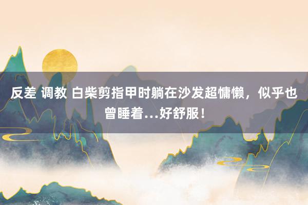 反差 调教 白柴剪指甲时躺在沙发超慵懒，似乎也曾睡着…好舒服！