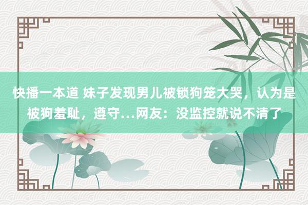 快播一本道 妹子发现男儿被锁狗笼大哭，认为是被狗羞耻，遵守…网友：没监控就说不清了