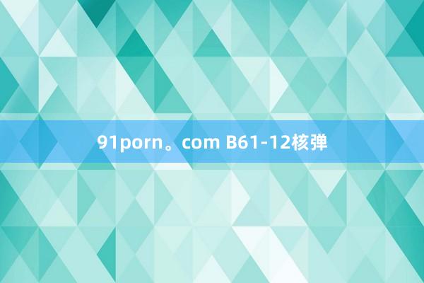 91porn。com B61-12核弹