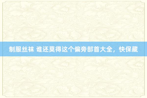 制服丝袜 谁还莫得这个偏旁部首大全，快保藏