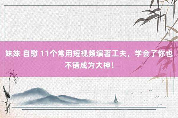 妹妹 自慰 11个常用短视频编著工夫，学会了你也不错成为大神！