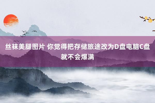 丝袜美腿图片 你觉得把存储旅途改为D盘电脑C盘就不会爆满