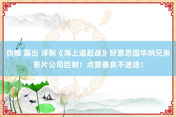 伪娘 露出 译制《海上追赶战》好意思国华纳兄弟影片公司巨制！点赞善良不迷途！