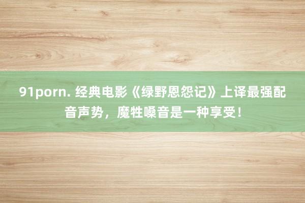 91porn. 经典电影《绿野恩怨记》上译最强配音声势，魔牲嗓音是一种享受！