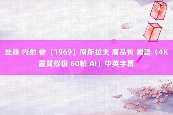 丝袜 内射 橋【1969】南斯拉夫 髙品質 國語（4K畵質修復 60幀 AI）中英字幕