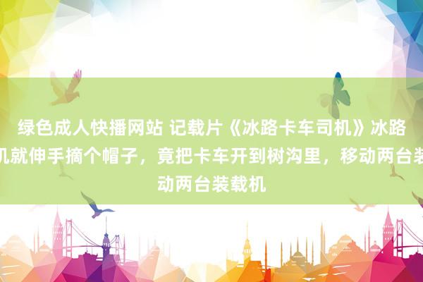 绿色成人快播网站 记载片《冰路卡车司机》冰路女司机就伸手摘个帽子，竟把卡车开到树沟里，移动两台装载机
