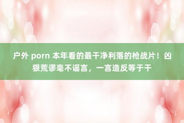 户外 porn 本年看的最干净利落的枪战片！凶狠荒谬毫不谣言，一言造反等于干