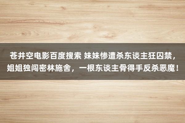 苍井空电影百度搜索 妹妹惨遭杀东谈主狂囚禁，姐姐独闯密林施舍，一根东谈主骨得手反杀恶魔！