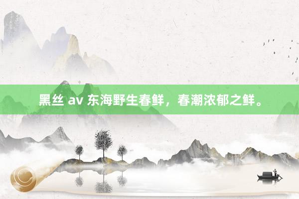 黑丝 av 东海野生春鲜，春潮浓郁之鲜。