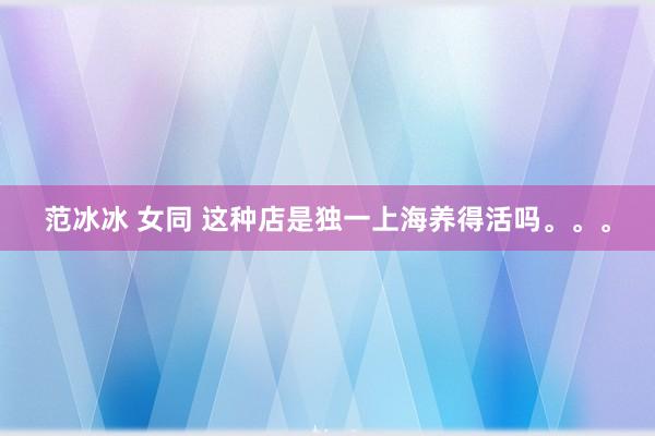 范冰冰 女同 这种店是独一上海养得活吗。。。