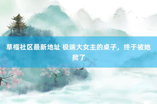 草榴社区最新地址 极端大女主的桌子，终于被她掀了