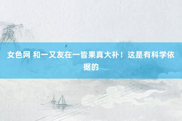 女色网 和一又友在一皆果真大补！这是有科学依据的