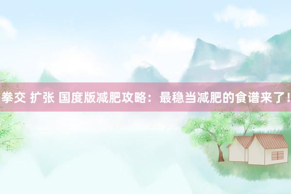 拳交 扩张 国度版减肥攻略：最稳当减肥的食谱来了！