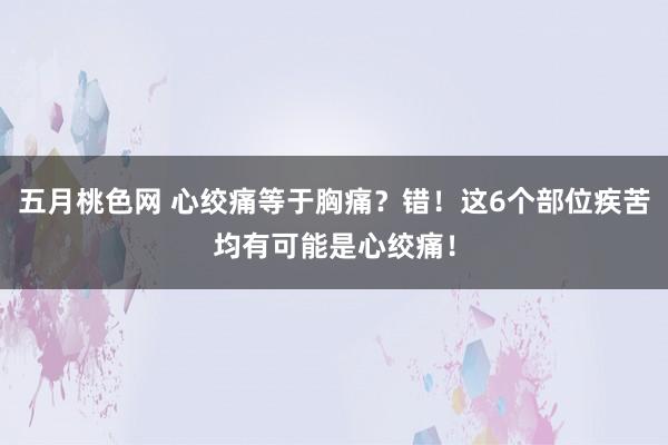 五月桃色网 心绞痛等于胸痛？错！这6个部位疾苦均有可能是心绞痛！