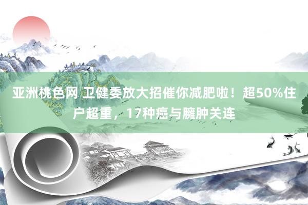 亚洲桃色网 卫健委放大招催你减肥啦！超50%住户超重，17种癌与臃肿关连