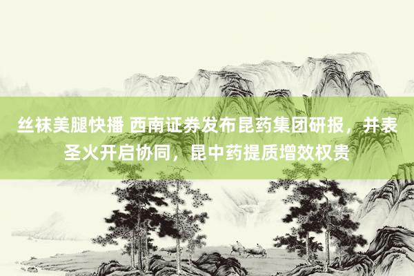 丝袜美腿快播 西南证券发布昆药集团研报，并表圣火开启协同，昆中药提质增效权贵