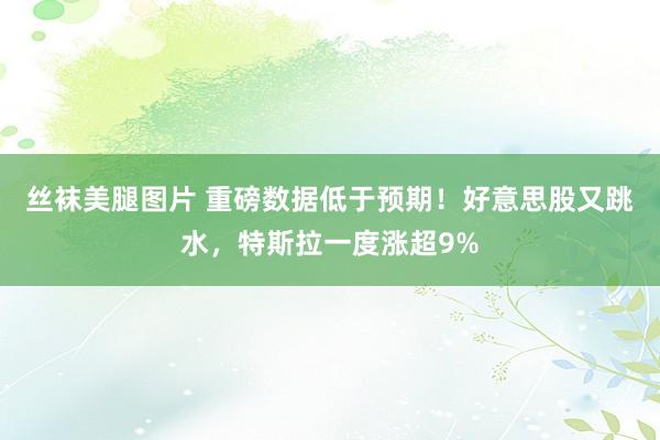 丝袜美腿图片 重磅数据低于预期！好意思股又跳水，特斯拉一度涨超9%