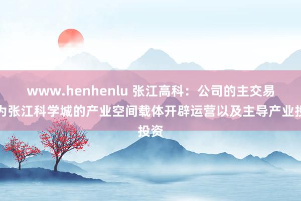 www.henhenlu 张江高科：公司的主交易务为张江科学城的产业空间载体开辟运营以及主导产业投资